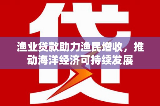 习水渔业贷款助力渔民增收，推动海洋经济可持续发展