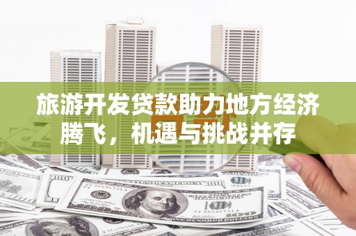 习水旅游开发贷款助力地方经济腾飞，机遇与挑战并存
